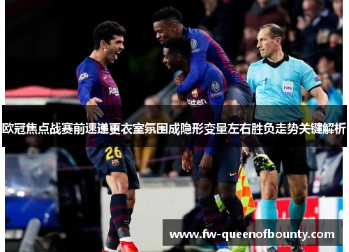 欧冠焦点战赛前速递更衣室氛围成隐形变量左右胜负走势关键解析