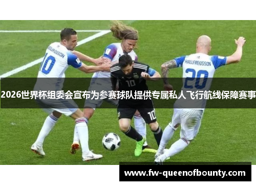 2026世界杯组委会宣布为参赛球队提供专属私人飞行航线保障赛事